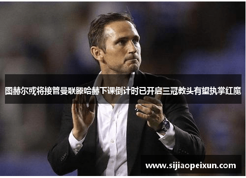 图赫尔或将接管曼联滕哈赫下课倒计时已开启三冠教头有望执掌红魔
